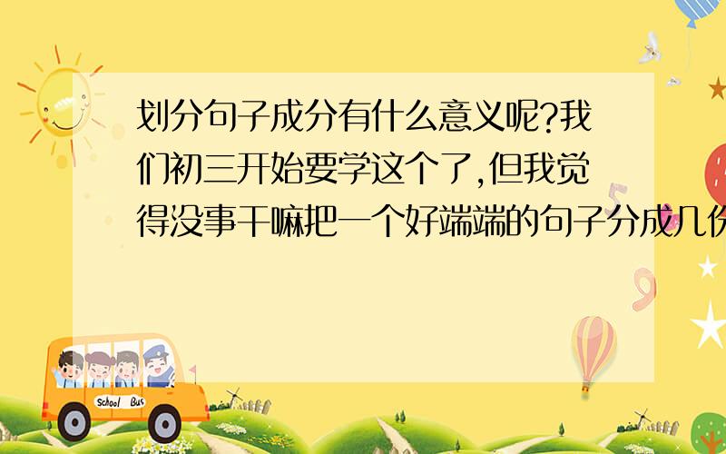 划分句子成分有什么意义呢?我们初三开始要学这个了,但我觉得没事干嘛把一个好端端的句子分成几份呢?还有什么主谓短语,动宾短语,动补短语之类的...我这个人如果不搞清楚学一件东西的