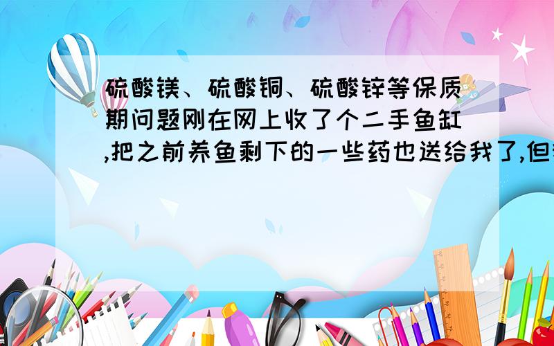 硫酸镁、硫酸铜、硫酸锌等保质期问题刚在网上收了个二手鱼缸,把之前养鱼剩下的一些药也送给我了,但我看这些药的生产日期是2006年,不知道这些药继续用会不会对鱼有伤害?药品名称如下