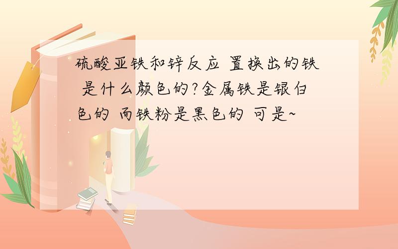 硫酸亚铁和锌反应 置换出的铁 是什么颜色的?金属铁是银白色的 而铁粉是黑色的 可是~