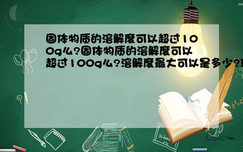 固体物质的溶解度可以超过100g么?固体物质的溶解度可以超过100g么?溶解度最大可以是多少?理论上能达到无限么?溶解度最大可以是多少?理论上能达到无限么?