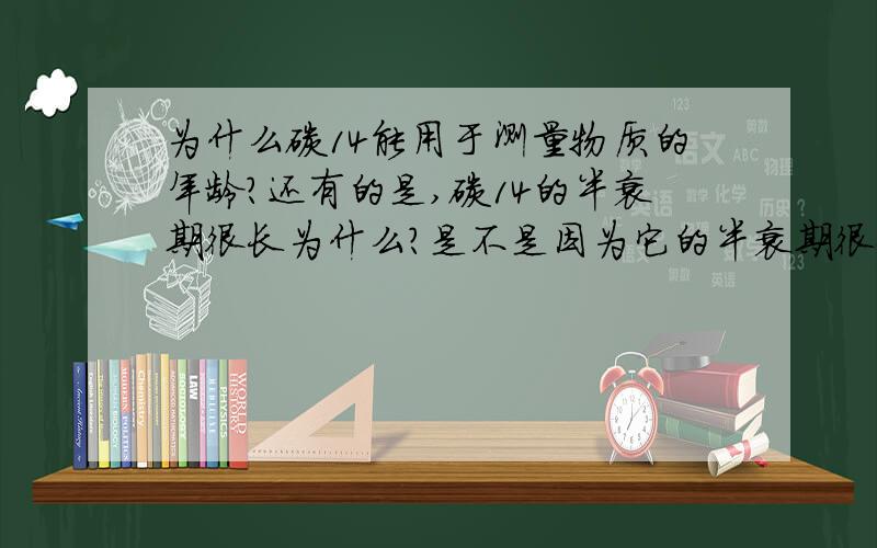 为什么碳14能用于测量物质的年龄?还有的是,碳14的半衰期很长为什么?是不是因为它的半衰期很长才用于测量物质的年龄?它是用什么原理来进行的?