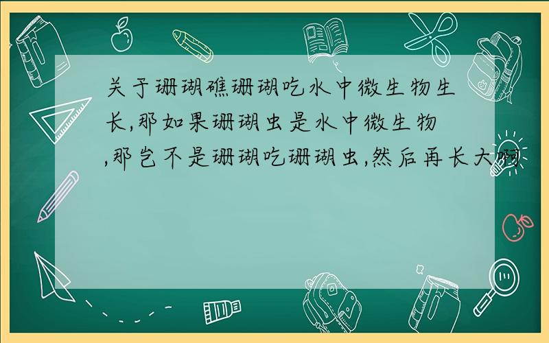 关于珊瑚礁珊瑚吃水中微生物生长,那如果珊瑚虫是水中微生物,那岂不是珊瑚吃珊瑚虫,然后再长大啊