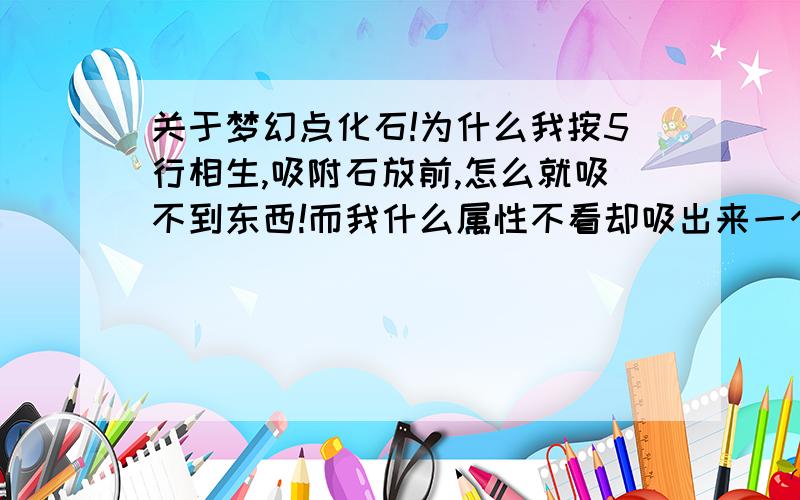 关于梦幻点化石!为什么我按5行相生,吸附石放前,怎么就吸不到东西!而我什么属性不看却吸出来一个,这是为什么啊?求个砖家讲解一下...