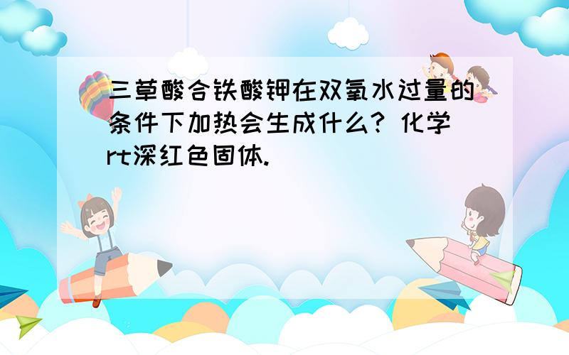 三草酸合铁酸钾在双氧水过量的条件下加热会生成什么? 化学rt深红色固体.