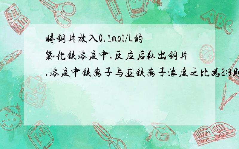 将铜片放入0.1mol/L的氯化铁溶液中,反应后取出铜片,溶液中铁离子与亚铁离子浓度之比为2:3则铜离子与铁离子的物质的量之比为?