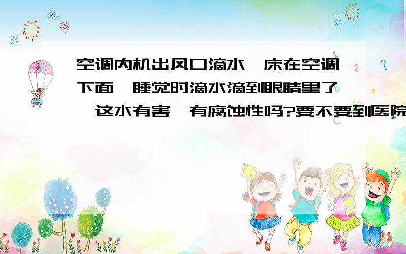 空调内机出风口滴水,床在空调下面,睡觉时滴水滴到眼睛里了,这水有害、有腐蚀性吗?要不要到医院去看下眼睛?谢谢指教