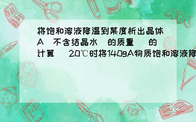 将饱和溶液降温到某度析出晶体A(不含结晶水)的质量（ 的计算 ）20℃时将140gA物质饱和溶液降温到t1°C，析出晶体A（不含结晶水）的质量为 （20°C时A物质溶解度为40g t1°C时溶解度为20g）