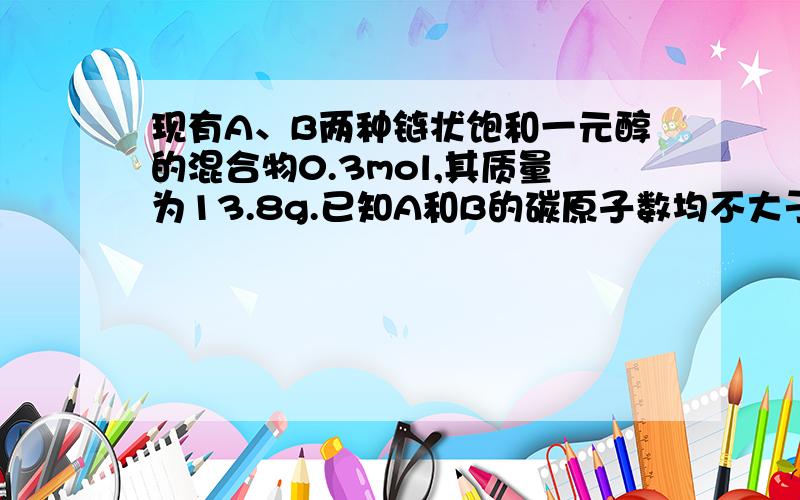 现有A、B两种链状饱和一元醇的混合物0.3mol,其质量为13.8g.已知A和B的碳原子数均不大于4且A的碳原子数小