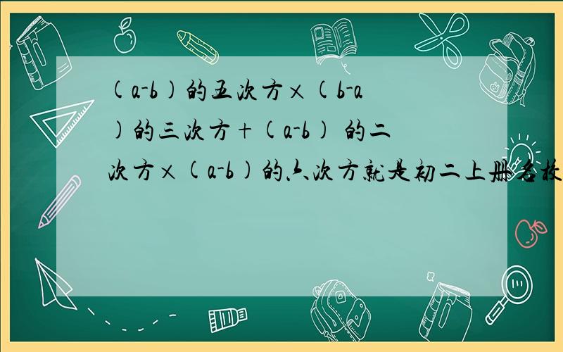 (a-b)的五次方×(b-a)的三次方+(a-b) 的二次方×(a-b)的六次方就是初二上册名校课堂P56第14题（6）小题