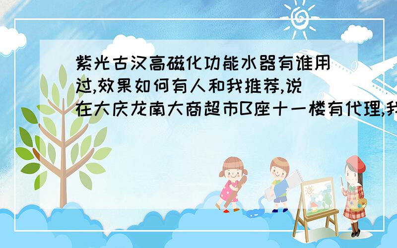 紫光古汉高磁化功能水器有谁用过,效果如何有人和我推荐,说在大庆龙南大商超市B座十一楼有代理,我想知道有谁去过,是否真那么神奇,还是说又是传销之流骗子公司