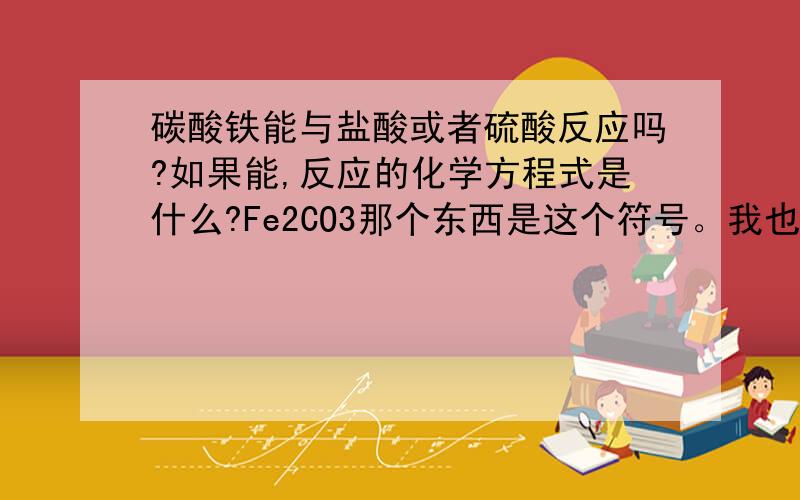 碳酸铁能与盐酸或者硫酸反应吗?如果能,反应的化学方程式是什么?Fe2CO3那个东西是这个符号。我也搞不清它是叫碳酸铁还是碳酸亚铁..