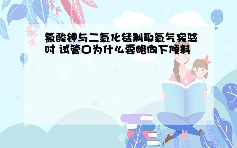 氯酸钾与二氧化锰制取氧气实验时 试管口为什么要略向下倾斜