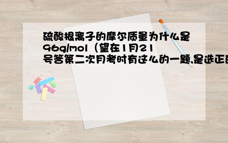 硫酸根离子的摩尔质量为什么是96g/mol（望在1月21号答第二次月考时有这么的一题,是选正确的答案,可我就选错了,正确的却是：SO42-的摩二质量是96g/mol.我想知道是怎么算的.