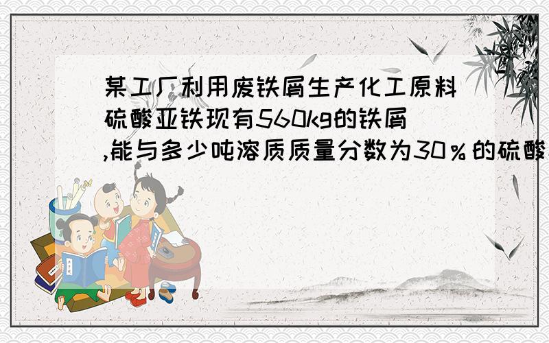 某工厂利用废铁屑生产化工原料硫酸亚铁现有560kg的铁屑,能与多少吨溶质质量分数为30％的硫酸恰好完全反应?