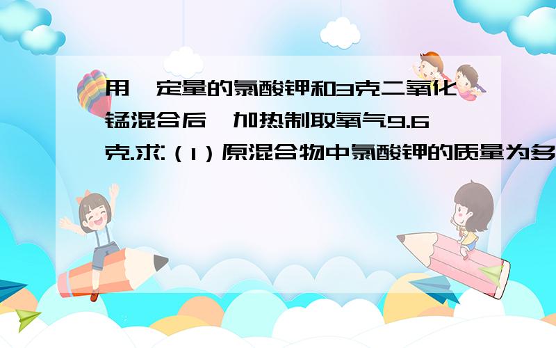 用一定量的氯酸钾和3克二氧化锰混合后,加热制取氧气9.6克.求:（1）原混合物中氯酸钾的质量为多少克?（2）反应后剩余固体的质量为多少克?要列化学方程式