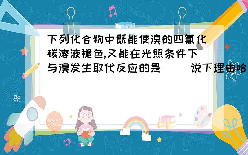 下列化合物中既能使溴的四氯化碳溶液褪色,又能在光照条件下与溴发生取代反应的是（ ）说下理由哈,A甲苯 B乙醇 C丙烯 D乙烯