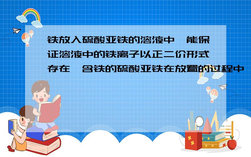 铁放入硫酸亚铁的溶液中,能保证溶液中的铁离子以正二价形式存在,含铁的硫酸亚铁在放置的过程中,亚铁离子的物质的量浓度（忽略溶液的挥发）A增加　　B减小　　C不变为什么是A