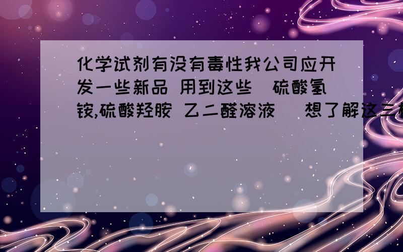 化学试剂有没有毒性我公司应开发一些新品 用到这些（硫酸氢铵,硫酸羟胺 乙二醛溶液） 想了解这三样有没有毒性,有没有对环保有什么影响 ,具体它的一些作用.