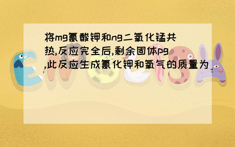 将mg氯酸钾和ng二氧化锰共热,反应完全后,剩余固体pg,此反应生成氯化钾和氧气的质量为