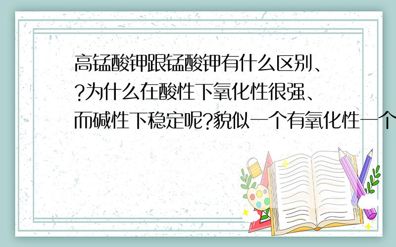 高锰酸钾跟锰酸钾有什么区别、?为什么在酸性下氧化性很强、而碱性下稳定呢?貌似一个有氧化性一个没有?