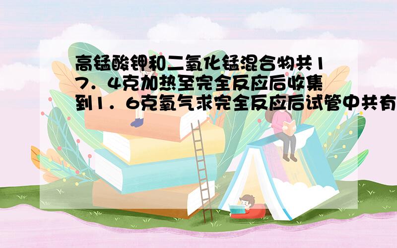 高锰酸钾和二氧化锰混合物共17．4克加热至完全反应后收集到1．6克氧气求完全反应后试管中共有二氧化锰?克(2)高锰酸钾在原混合物中的质量分数为?