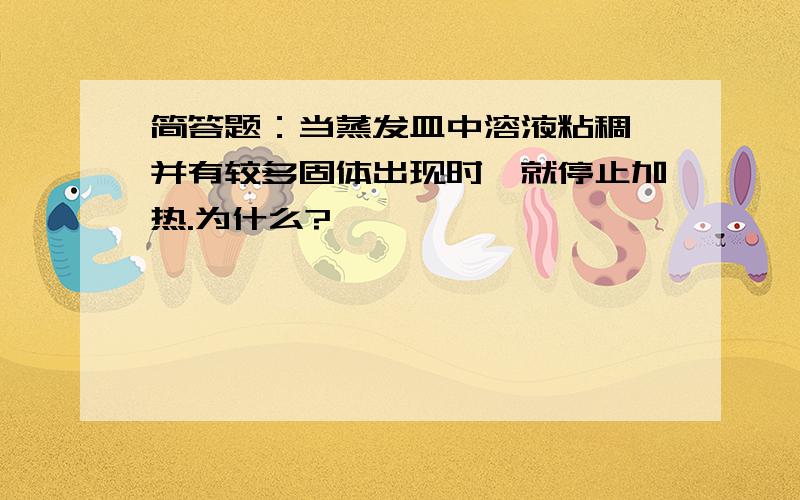 简答题：当蒸发皿中溶液粘稠,并有较多固体出现时,就停止加热.为什么?