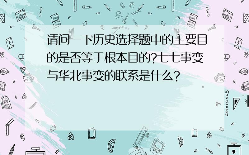 请问一下历史选择题中的主要目的是否等于根本目的?七七事变与华北事变的联系是什么?