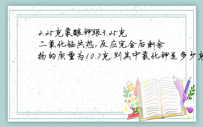 2.25克氯酸钾跟3.25克二氧化锰共热,反应完全后剩余物的质量为10.7克.则其中氯化钾是多少克?分解的氯酸钾质量为多少克？产生氧气的质量为多少克？