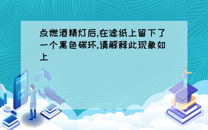 点燃酒精灯后,在滤纸上留下了一个黑色碳环,请解释此现象如上