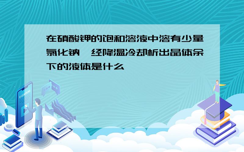 在硝酸钾的饱和溶液中溶有少量氯化钠,经降温冷却析出晶体余下的液体是什么