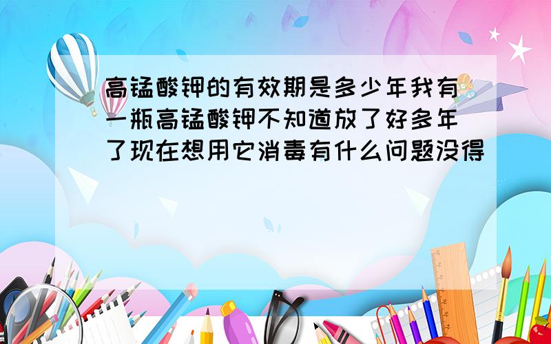 高锰酸钾的有效期是多少年我有一瓶高锰酸钾不知道放了好多年了现在想用它消毒有什么问题没得