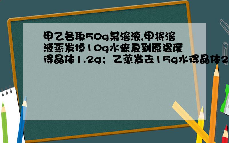 甲乙各取50g某溶液,甲将溶液蒸发掉10g水恢复到原温度得晶体1.2g；乙蒸发去15g水得晶体2.4g.求溶解度