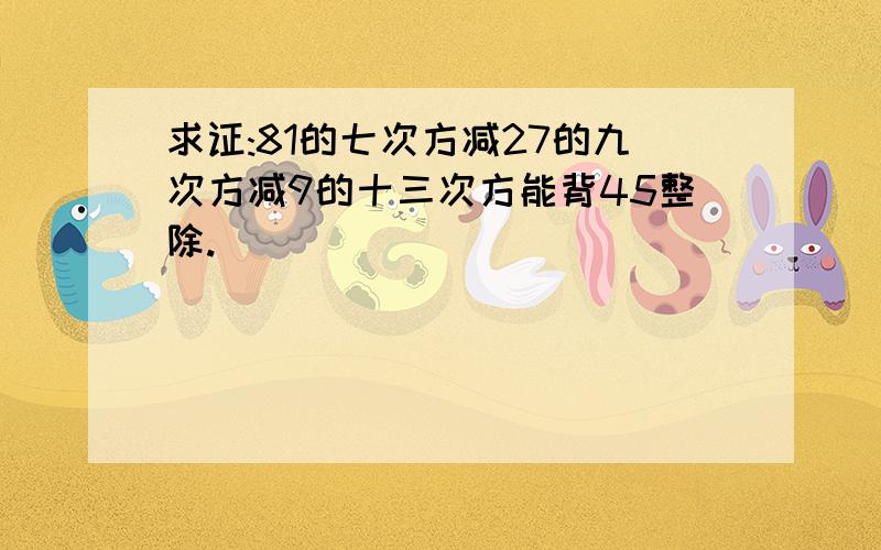 求证:81的七次方减27的九次方减9的十三次方能背45整除.