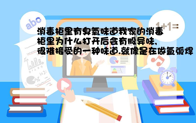 消毒柜里有臭氧味道我家的消毒柜里为什么打开后会有股异味,很难接受的一种味道.就像是在做氩弧焊（一种惰性气体保护焊）时产生的味道,也像是复印机长时间使用后产生的味道,据我所知