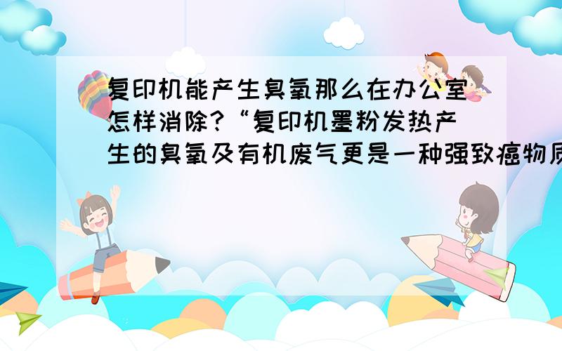 复印机能产生臭氧那么在办公室怎样消除?“复印机墨粉发热产生的臭氧及有机废气更是一种强致癌物质,它会引发各类癌症和心血管疾病”臭氧及有机废气怎么消除掉呢?活性炭可以吗?臭氧过