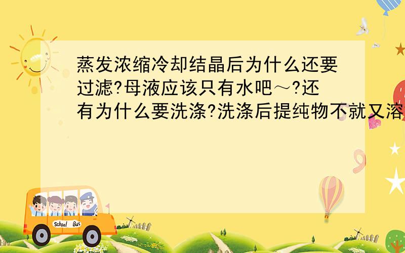 蒸发浓缩冷却结晶后为什么还要过滤?母液应该只有水吧～?还有为什么要洗涤?洗涤后提纯物不就又溶解了?为什么用乙醇? 最后是怎样怎样干燥的?