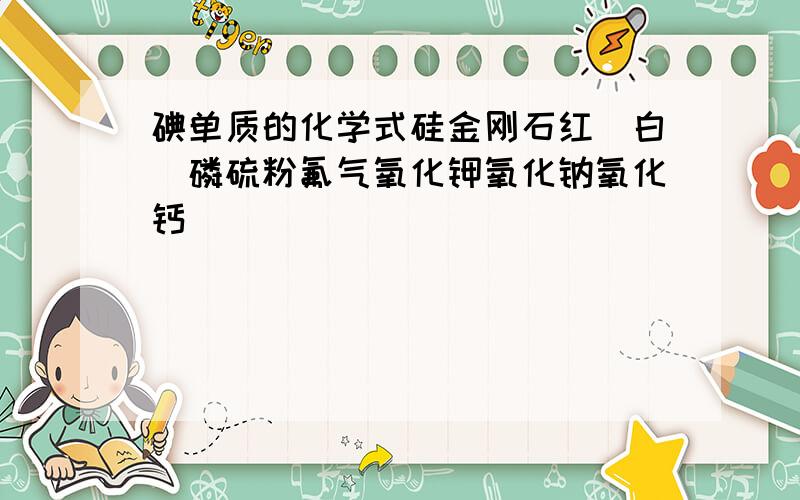 碘单质的化学式硅金刚石红（白）磷硫粉氟气氧化钾氧化钠氧化钙