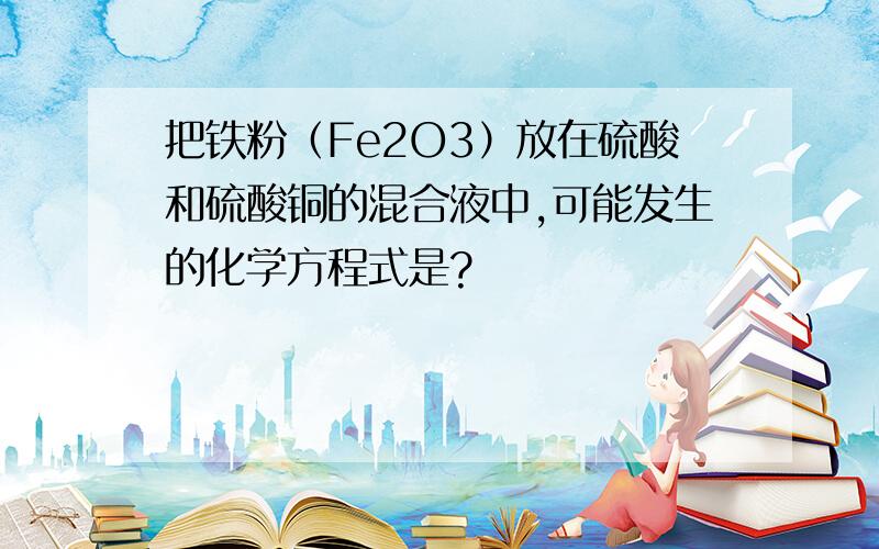 把铁粉（Fe2O3）放在硫酸和硫酸铜的混合液中,可能发生的化学方程式是?