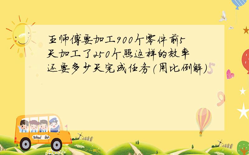 王师傅要加工900个零件前5天加工了250个照这样的效率还要多少天完成任务(用比例解)