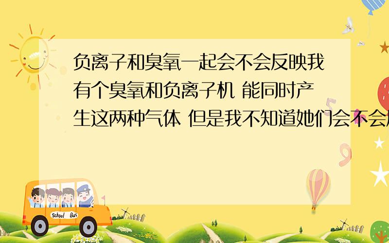 负离子和臭氧一起会不会反映我有个臭氧和负离子机 能同时产生这两种气体 但是我不知道她们会不会反映 是相辅相成 还是相生相克的 我怕她们俩在一起会反映 出现别的什么 如果不反映