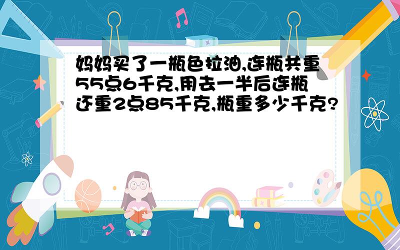 妈妈买了一瓶色拉油,连瓶共重55点6千克,用去一半后连瓶还重2点85千克,瓶重多少千克?