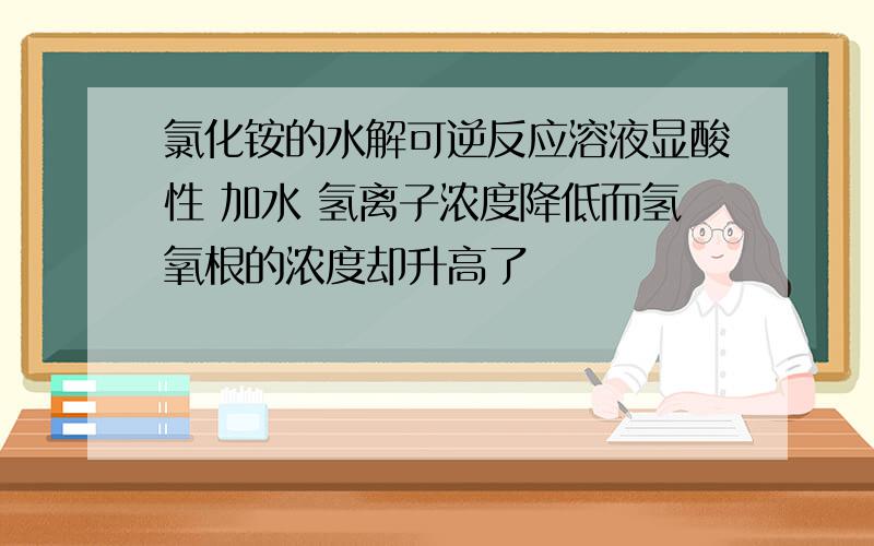 氯化铵的水解可逆反应溶液显酸性 加水 氢离子浓度降低而氢氧根的浓度却升高了