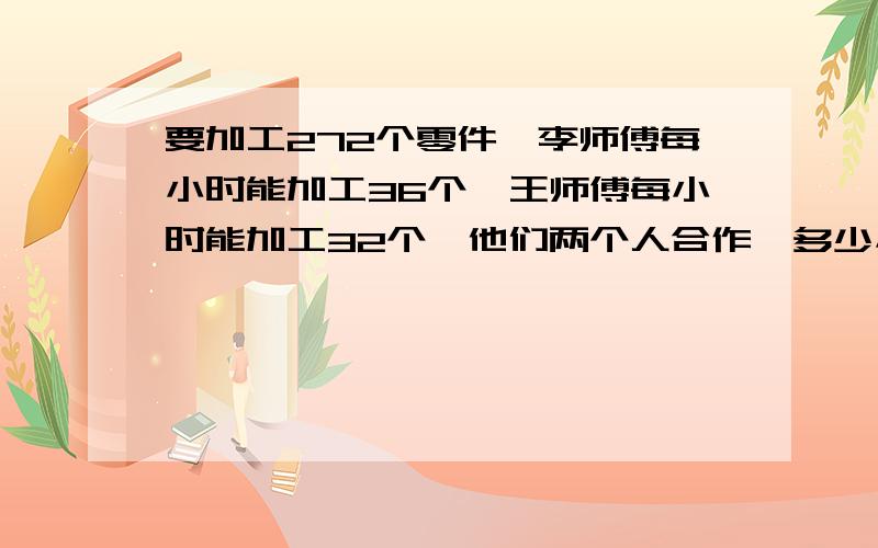 要加工272个零件,李师傅每小时能加工36个,王师傅每小时能加工32个,他们两个人合作,多少小时能全部完成