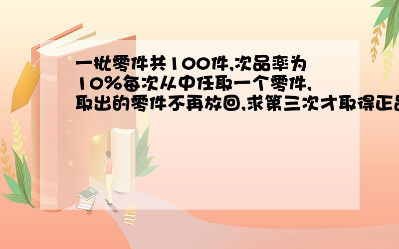 一批零件共100件,次品率为10％每次从中任取一个零件,取出的零件不再放回,求第三次才取得正品的概率是?A 0.00826B 0.00457C 0.00784D 0.00888E 0.00654F 0.00961