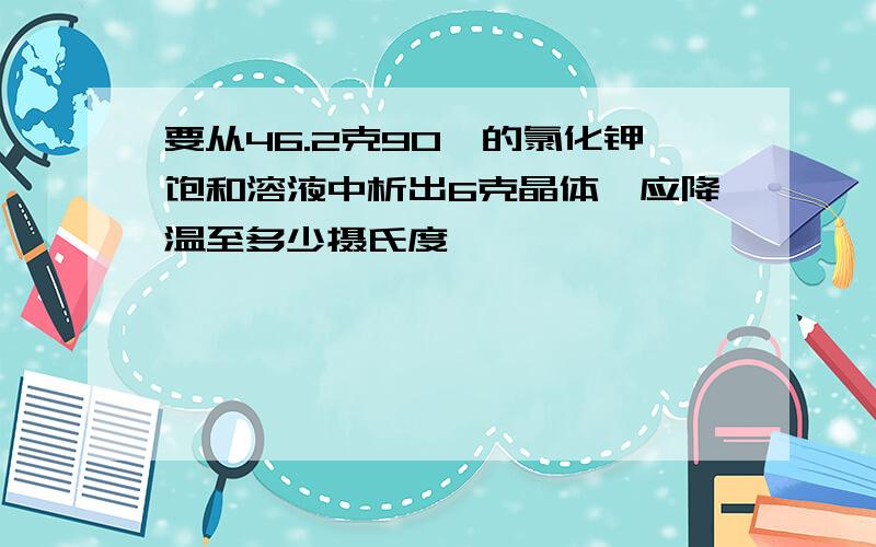 要从46.2克90℃的氯化钾饱和溶液中析出6克晶体,应降温至多少摄氏度