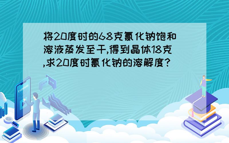 将20度时的68克氯化钠饱和溶液蒸发至干,得到晶体18克,求20度时氯化钠的溶解度?