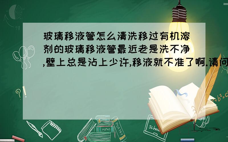 玻璃移液管怎么清洗移过有机溶剂的玻璃移液管最近老是洗不净,壁上总是沾上少许,移液就不准了啊.请问用什么清洗啊?