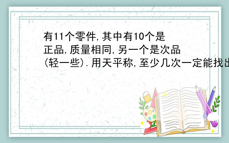 有11个零件,其中有10个是正品,质量相同,另一个是次品(轻一些).用天平称,至少几次一定能找出次品?