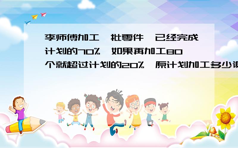 李师傅加工一批零件,已经完成计划的70%,如果再加工80个就超过计划的20%,原计划加工多少谢谢了,