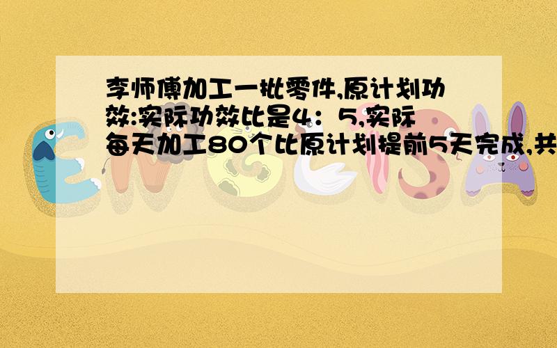 李师傅加工一批零件,原计划功效:实际功效比是4：5,实际每天加工80个比原计划提前5天完成,共多少个零件